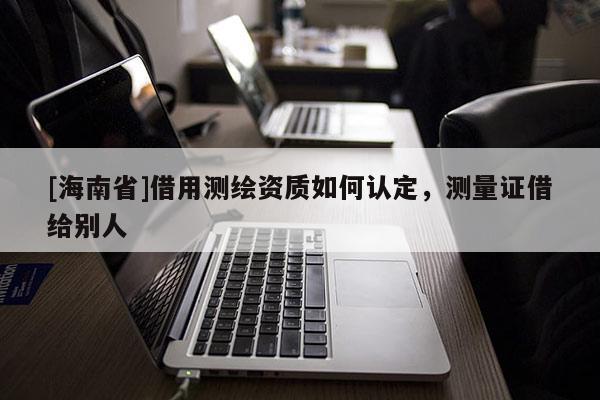 [海南省]借用測繪資質如何認定，測量證借給別人