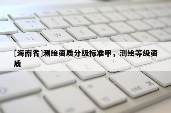 [海南省]測(cè)繪資質(zhì)分級(jí)標(biāo)準(zhǔn)甲，測(cè)繪等級(jí)資質(zhì)