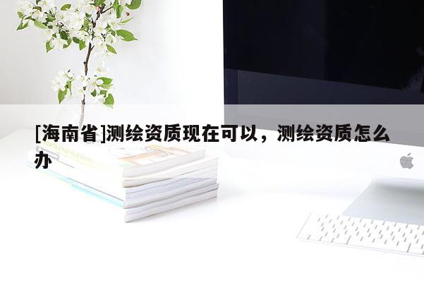 [海南省]測繪資質現在可以，測繪資質怎么辦