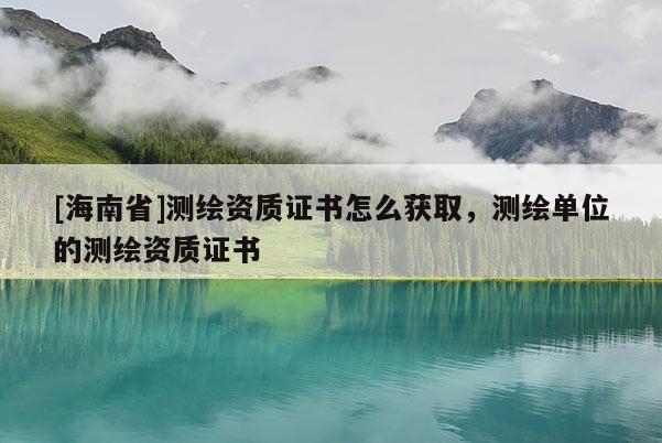 [海南省]測繪資質(zhì)證書怎么獲取，測繪單位的測繪資質(zhì)證書