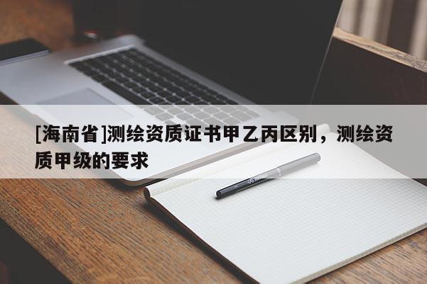 [海南省]測繪資質證書甲乙丙區別，測繪資質甲級的要求