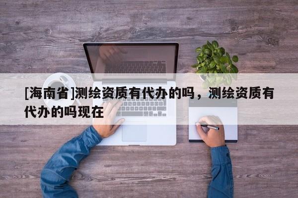 [海南省]測繪資質有代辦的嗎，測繪資質有代辦的嗎現在