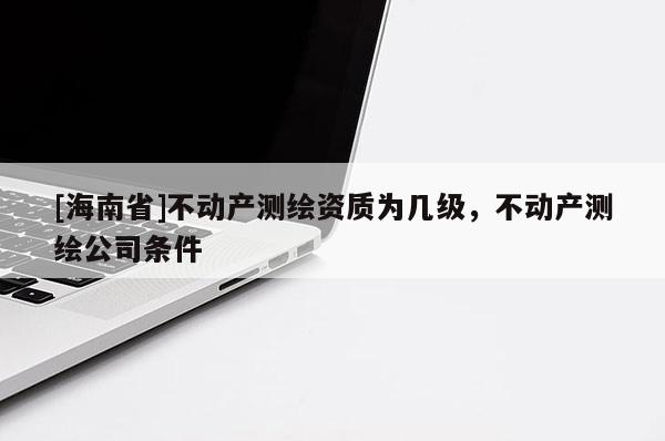 [海南省]不動產測繪資質為幾級，不動產測繪公司條件