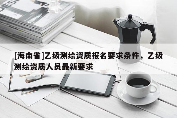 [海南省]乙級測繪資質報名要求條件，乙級測繪資質人員最新要求