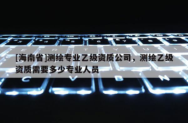 [海南省]測繪專業(yè)乙級資質(zhì)公司，測繪乙級資質(zhì)需要多少專業(yè)人員
