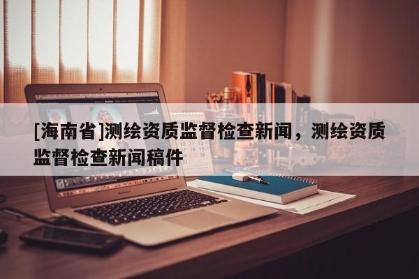 [海南省]測繪資質(zhì)監(jiān)督檢查新聞，測繪資質(zhì)監(jiān)督檢查新聞稿件