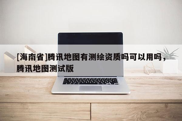 [海南省]騰訊地圖有測繪資質嗎可以用嗎，騰訊地圖測試版