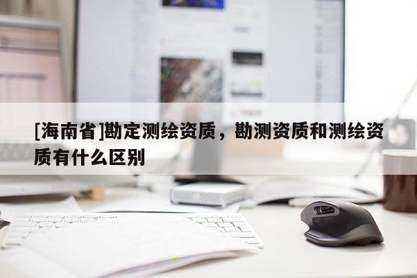 [海南省]勘定測繪資質，勘測資質和測繪資質有什么區別