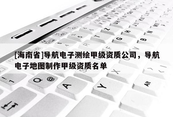 [海南省]導航電子測繪甲級資質公司，導航電子地圖制作甲級資質名單