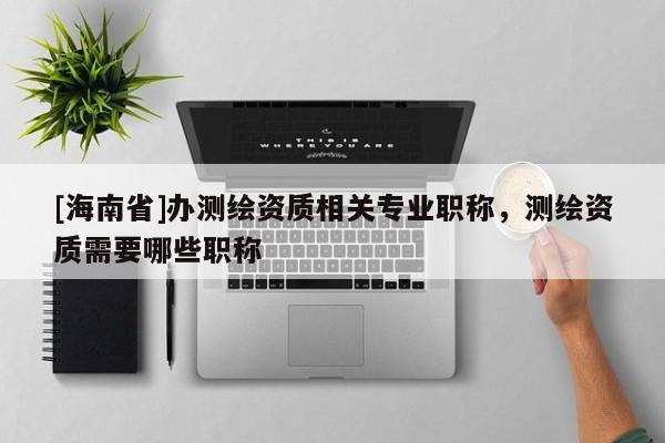 [海南省]辦測繪資質相關專業職稱，測繪資質需要哪些職稱