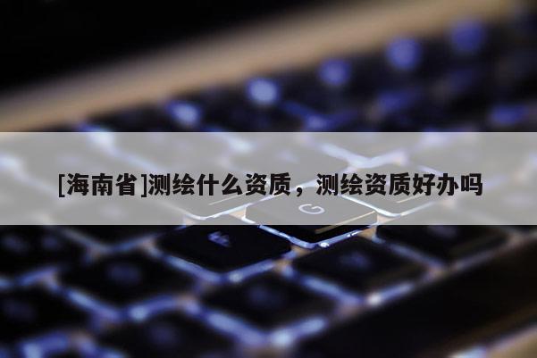 [海南省]測繪什么資質，測繪資質好辦嗎
