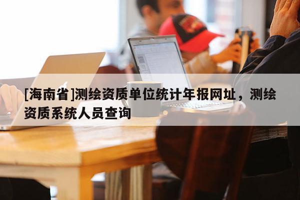[海南省]測繪資質單位統(tǒng)計年報網(wǎng)址，測繪資質系統(tǒng)人員查詢