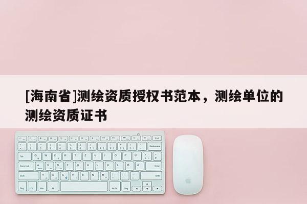 [海南省]測繪資質授權書范本，測繪單位的測繪資質證書