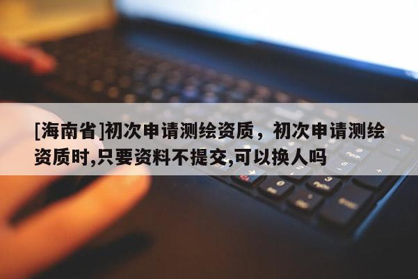 [海南省]初次申請測繪資質，初次申請測繪資質時,只要資料不提交,可以換人嗎