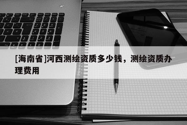 [海南省]河西測繪資質多少錢，測繪資質辦理費用