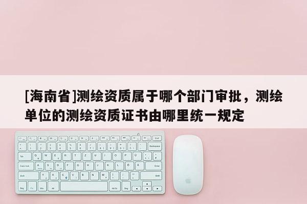 [海南省]測繪資質屬于哪個部門審批，測繪單位的測繪資質證書由哪里統一規定