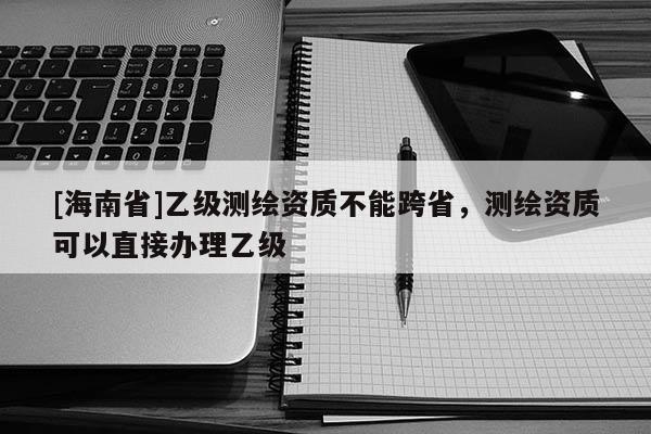 [海南省]乙級測繪資質不能跨省，測繪資質可以直接辦理乙級