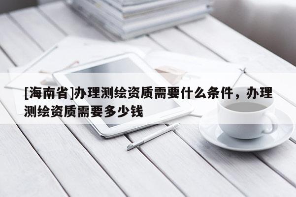 [海南省]辦理測繪資質需要什么條件，辦理測繪資質需要多少錢