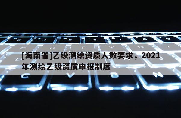 [海南省]乙級測繪資質人數要求，2021年測繪乙級資質申報制度