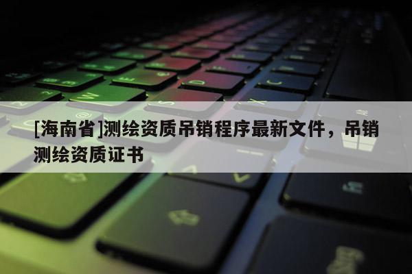 [海南省]測繪資質(zhì)吊銷程序最新文件，吊銷測繪資質(zhì)證書