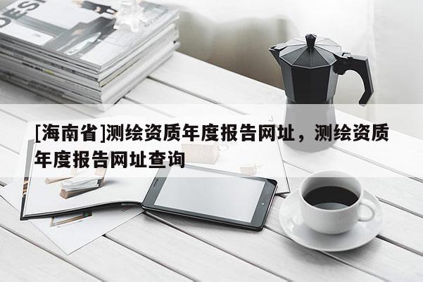 [海南省]測繪資質(zhì)年度報(bào)告網(wǎng)址，測繪資質(zhì)年度報(bào)告網(wǎng)址查詢