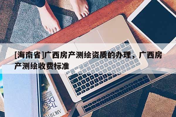 [海南省]廣西房產測繪資質的辦理，廣西房產測繪收費標準