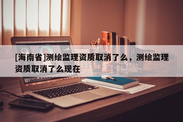 [海南省]測繪監理資質取消了么，測繪監理資質取消了么現在