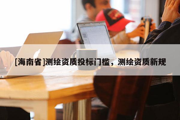 [海南省]測繪資質投標門檻，測繪資質新規