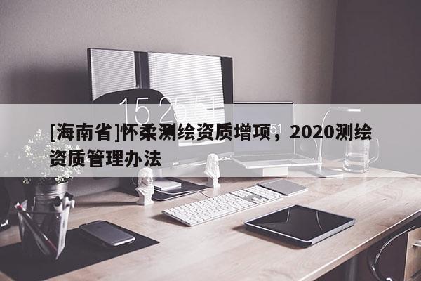[海南省]懷柔測繪資質增項，2020測繪資質管理辦法