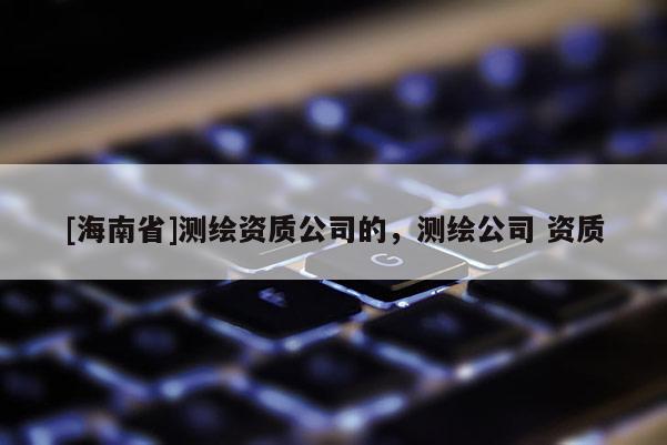 [海南省]測繪資質(zhì)公司的，測繪公司 資質(zhì)