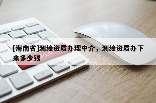 [海南省]測繪資質(zhì)辦理中介，測繪資質(zhì)辦下來多少錢