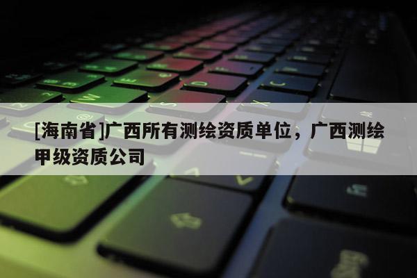 [海南省]廣西所有測繪資質(zhì)單位，廣西測繪甲級資質(zhì)公司