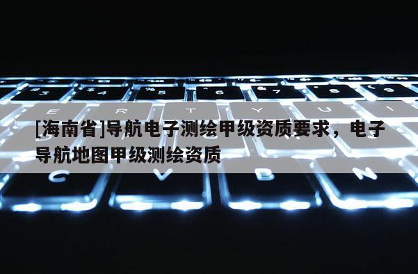 [海南省]導(dǎo)航電子測繪甲級資質(zhì)要求，電子導(dǎo)航地圖甲級測繪資質(zhì)