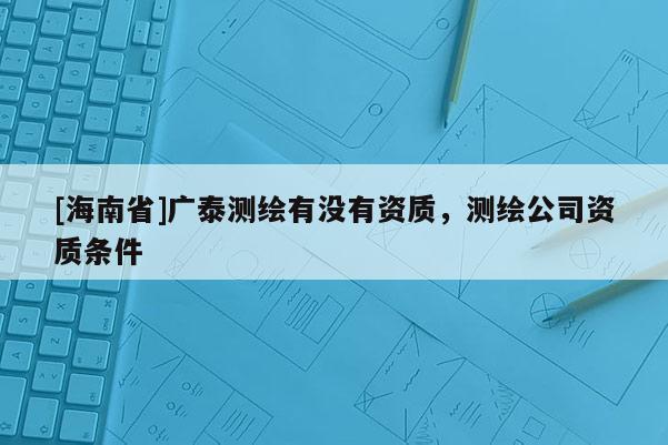 [海南省]廣泰測繪有沒有資質，測繪公司資質條件