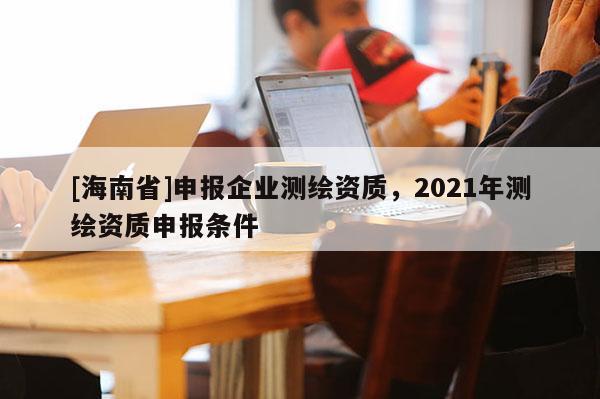 [海南省]申報企業(yè)測繪資質(zhì)，2021年測繪資質(zhì)申報條件