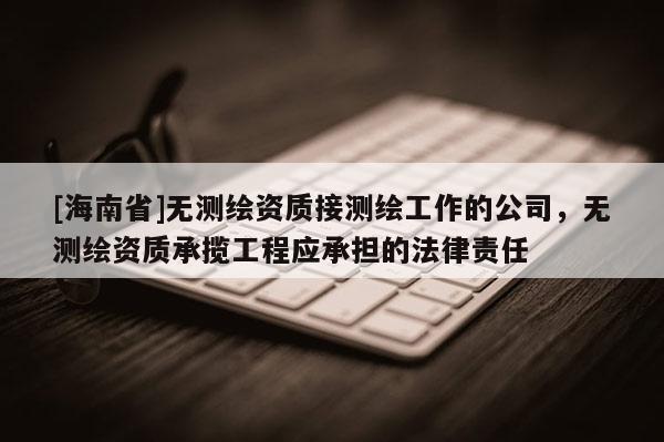 [海南省]無測繪資質接測繪工作的公司，無測繪資質承攬工程應承擔的法律責任