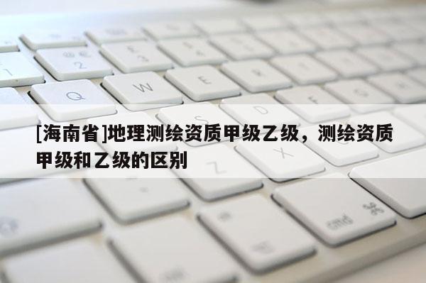 [海南省]地理測繪資質(zhì)甲級乙級，測繪資質(zhì)甲級和乙級的區(qū)別
