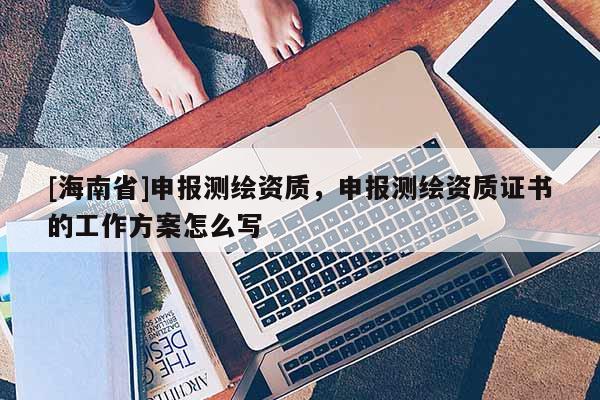 [海南省]申報測繪資質，申報測繪資質證書的工作方案怎么寫