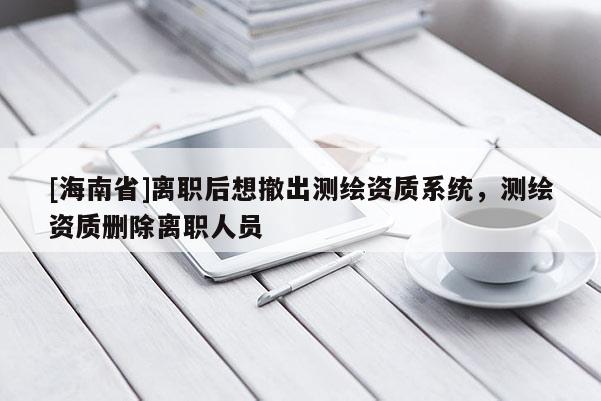 [海南省]離職后想撤出測繪資質系統，測繪資質刪除離職人員