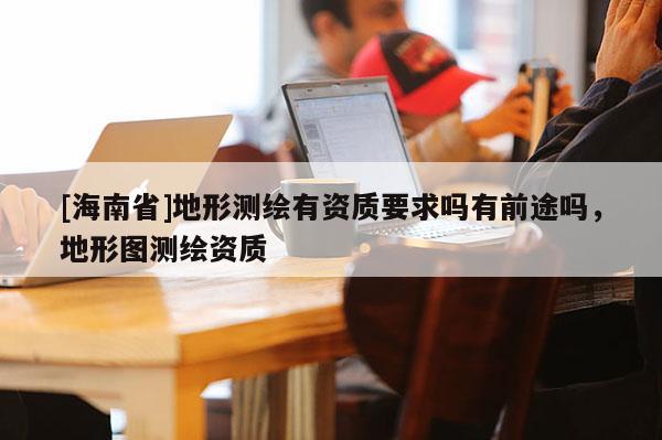 [海南省]地形測繪有資質要求嗎有前途嗎，地形圖測繪資質