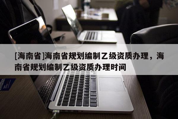 [海南省]海南省規劃編制乙級資質辦理，海南省規劃編制乙級資質辦理時間