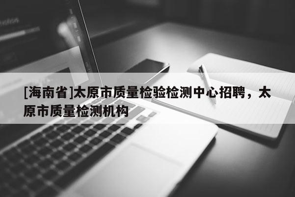 [海南省]太原市質(zhì)量檢驗檢測中心招聘，太原市質(zhì)量檢測機構(gòu)