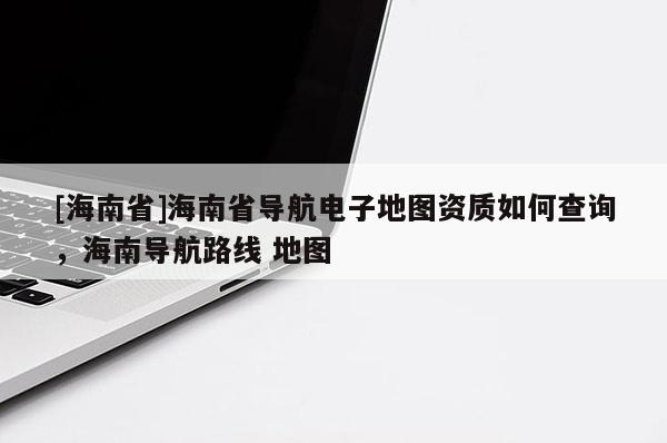 [海南省]海南省導航電子地圖資質如何查詢，海南導航路線 地圖