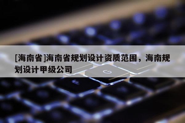 [海南省]海南省規(guī)劃設(shè)計(jì)資質(zhì)范圍，海南規(guī)劃設(shè)計(jì)甲級(jí)公司