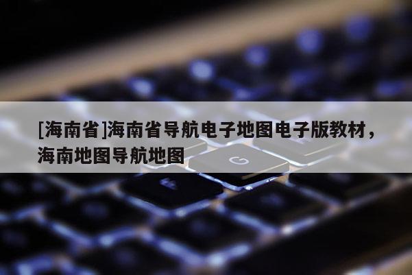 [海南省]海南省導航電子地圖電子版教材，海南地圖導航地圖