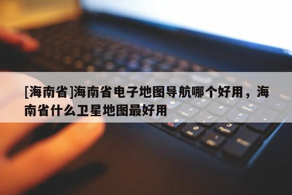 [海南省]海南省電子地圖導航哪個好用，海南省什么衛星地圖最好用