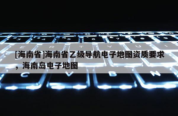 [海南省]海南省乙級導航電子地圖資質要求，海南島電子地圖