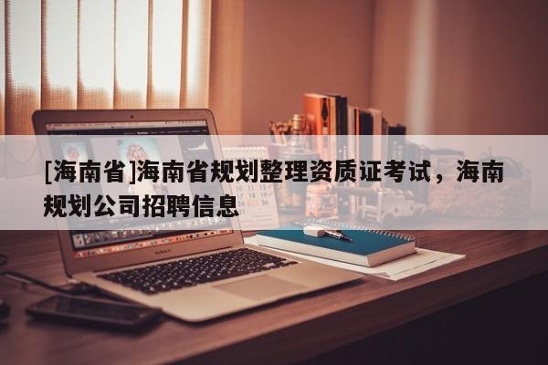[海南省]海南省規(guī)劃整理資質(zhì)證考試，海南規(guī)劃公司招聘信息