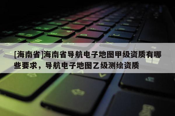 [海南省]海南省導(dǎo)航電子地圖甲級資質(zhì)有哪些要求，導(dǎo)航電子地圖乙級測繪資質(zhì)