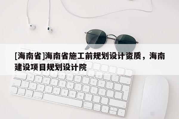 [海南省]海南省施工前規(guī)劃設(shè)計(jì)資質(zhì)，海南建設(shè)項(xiàng)目規(guī)劃設(shè)計(jì)院
